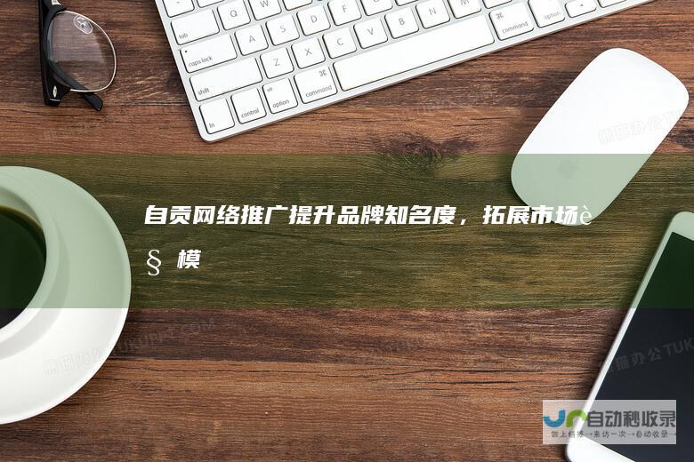 自贡网络推广：提升品牌知名度，拓展市场规模